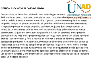 GESTIÓN ASOCIATIVA EL CASO DE PEDRO
Cooperativas en las nubes: abriendo mercado a la gastronomía
Pedro elabora queso su producto excelente pero no todo va bien para pedro ya que
no ha podido encontrar nuevos mercados algunos comerciante no quiere los queso
de pedro porque no puede producirlo en grandes cantidades y muchas personas no
han podido probar los queso de pedro busco socios juan y Sara que producen un
queso de una excelente calidad fundaron una cooperativas y diseñaron una marca
común para su queso el envasado etiquetado lo hacen en conjunto ahora pueden
producir mucho más ahora puede negociar con los grandes comercios ahora vende en
grande supermercados y feria e incluso en internet a través de folleto y carteles
conocen su productos han abierto nuevo negocio el turismo quiere mostrar donde se
laboran los queso y en sito geográfico se encuentras las granjas hotel y restaurantes
quiere comprar los quesos turista viene a la ferias de degustación de los quesos creo
una nueva granjas donde viene gente aprender cómo se elaboran los queso podemos
ver que con esfuerzo y uno buenos socios un producto de calidad publicidad se puede
sacar un negocio adelante
 