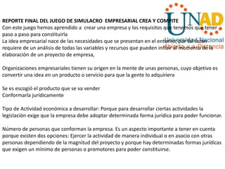 REPORTE FINAL DEL JUEGO DE SIMULACRO EMPRESARIAL CREA Y COMPITE
Con este juego hemos aprendido a crear una empresa y los requisitos que tenemos que tener
paso a paso para constituirla
La idea empresarial nace de las necesidades que se presentan en el entorno; por tal razón
requiere de un análisis de todas las variables y recursos que pueden influir al momento de la
elaboración de un proyecto de empresa,
Organizaciones empresariales tienen su origen en la mente de unas personas, cuyo objetivo es
convertir una idea en un producto o servicio para que la gente lo adquiriera
Se es escogió el producto que se va vender
Conformarla jurídicamente
Tipo de Actividad económica a desarrollar: Porque para desarrollar ciertas actividades la
legislación exige que la empresa debe adoptar determinada forma jurídica para poder funcionar.
Número de personas que conforman la empresa. Es un aspecto importante a tener en cuenta
porque existen dos opciones: Ejercer la actividad de manera individual o en asocio con otras
personas dependiendo de la magnitud del proyecto y porque hay determinadas formas jurídicas
que exigen un mínimo de personas o promotores para poder constituirse.
 