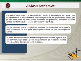 7                       Análisis Económico

Los gastos serán pues los efectuados en servicios de papelería, luz, agua, que
implique realizar la misionalidad de nuestra organización, de igual manera se incluyen
en este ítem todos aquellos gastos realizados por publicidad, mercadeo y demás
varios y pendientes que se tengan para lograr los objetivos.


De las utilidades que se obtengan se destinara de un total del 100% un 60%
para reinversión, un 20% para reserva presupuestal, un 20% para vigencias
futuras.


El punto de equilibrio estará determinado por todos aquellos ingresos que
nos permitan pagar todas aquellas obligaciones en las cuales nos veamos
inmersión, tanto de ingresos como de gastos.
 