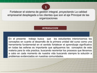 1
 Fortalecer el sistema de gestión integral, proyectando La calidad
empresarial desplegada a los clientes que son el eje Principal de las
                          organizaciones


                               INTRODUCCION



En el presente trabajo busca que los estudiantes interioricemos los
conceptos en cuanto al desarrollo de la primera unidad del curso como una
herramienta fundamental en el sentido fortalecer el aprendizaje significativo
en todas las esferas es importante que apliquemos los conceptos de esta
materia para la vida practica, buscando reorientar los procesos que llevamos
a cabo en cada momento de nuestra vida buscando siempre la solución a
problemas evidenciados en nuestras comunidades.
 