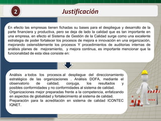 2                             Justificación

En efecto las empresas tienen fichadas su bases para el despliegue y desarrollo de la
parte financiera y productiva, pero se deja de lado la calidad que es tan importante en
una empresa, en efecto el Sistema de Gestión de la Calidad surge como una excelente
estrategia de poder fortalecer los procesos de mejora e innovación en una organización,
mejorando ostensiblemente los procesos Y procedimientos de auditorias internas de
análisis planes de mejoramiento, y mejora continua, es importante mencionar que la
funcionalidad de esta idea consiste en:




Análisis a todos los procesos al despliegue del direccionamiento
estratégico de las organizaciones . Análisis DOFA, mediante el
observatorio    de     calidad,     conjuga,      los   resultados y
posibles conformidades y no conformidades al sistema de calidad.
Organizaciones mejor preparadas frente a la competencia, enfatizando
en aspectos de globalidad y fortalecimiento al sistema de calidad.
Preparación para la acreditación en sistema de calidad ICONTEC
IQNET.
 