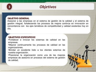 3                               Objetivos

OBJETIVO GENERAL
Asesorar a las empresas en el sistema de gestión de la calidad y el sistema de
gestión integral, fortaleciendo los procesos de mejora continúa en innovación en
concordancia con los ejes temáticos de competitividad y calidad existentes hoy en
día.



OBJETIVOS ESPECIFICOS
•Fortalecer e innovar los sistemas de calidad en las
empresas.
•Mejorar continuamente los procesos de calidad en las
organizaciones.
•Brindar un excelente trato a los clientes externos de
nuestra organización.
•Posicionar la organización como una de las mejores
empresas de asesoría en procesos del sistema de gestión
de calidad.
 