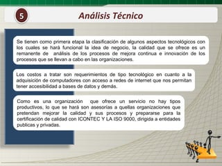 5                         Análisis Técnico

Se tienen como primera etapa la clasificación de algunos aspectos tecnológicos con
los cuales se hará funcional la idea de negocio, la calidad que se ofrece es un
remanente de análisis de los procesos de mejora continua e innovación de los
procesos que se llevan a cabo en las organizaciones.


Los costos a tratar son requerimientos de tipo tecnológico en cuanto a la
adquisición de computadores con acceso a redes de internet que nos permitan
tener accesibilidad a bases de datos y demás.


Como es una organización         que ofrece un servicio no hay tipos
productivos, lo que se hará son asesorías a quellas organizaciones que
pretendan mejorar la calidad y sus procesos y prepararse para la
certificación de calidad con ICONTEC Y LA ISO 9000, dirigida a entidades
publicas y privadas.
 