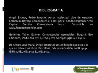 BIBLIOGRAFÍA
Ángel Salazar, Pedro Ignacio. Autor intelectual plan de negocios
LecheMax Boyacá, aprobado en el 2012, por el Fondo Emprender con
Capital Semilla Convocatoria No.21. Disponible en
www.fondoemprender.com
Gutiérrez Tobar, Edimer. Competencias gerenciales. Bogotá: Eco
ediciones, 1ªed. 2010, 178 p, (17x24 cm) ISBN 978-958-648-644-6
De Ansizu, José María. Dirigir empresas sostenibles: lo que esta y lo
que no está en los libros. Barcelona: Ediciones Gestión, 2008.154 p.
ISBN 9788496612914 8496612910.
 