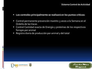 Sistema Control de Actividad
 Los controles principalmente se realizará en los puntos críticos:
 Control permanente prevención mastitis 3 veces a la Semana en el
Ordeño de lasVacas
 Control Cantidad exacta de Energía y proteínas de los respectivos
forrajes por animal
 Registro diario de producción por animal y del total
 