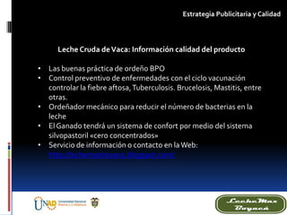 Leche Cruda deVaca: Información calidad del producto
• Las buenas práctica de ordeño BPO
• Control preventivo de enfermedades con el ciclo vacunación
controlar la fiebre aftosa,Tuberculosis. Brucelosis, Mastitis, entre
otras.
• Ordeñador mecánico para reducir el número de bacterias en la
leche
• El Ganado tendrá un sistema de confort por medio del sistema
silvopastoril «cero concentrados»
• Servicio de información o contacto en laWeb:
http://lechemaxboyaca.blogspot.com/
Estrategia Publicitaria y Calidad
 