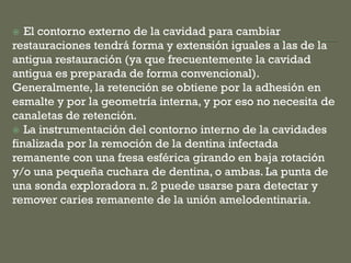  El contorno externo de la cavidad para cambiar
restauraciones tendrá forma y extensión iguales a las de la
antigua restauración (ya que frecuentemente la cavidad
antigua es preparada de forma convencional).
Generalmente, la retención se obtiene por la adhesión en
esmalte y por la geometría interna, y por eso no necesita de
canaletas de retención.
 La instrumentación del contorno interno de la cavidades
finalizada por la remoción de la dentina infectada
remanente con una fresa esférica girando en baja rotación
y/o una pequeña cuchara de dentina, o ambas. La punta de
una sonda exploradora n. 2 puede usarse para detectar y
remover caries remanente de la unión amelodentinaria.
 