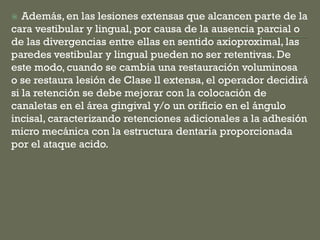  Además, en las lesiones extensas que alcancen parte de la
cara vestibular y lingual, por causa de la ausencia parcial o
de las divergencias entre ellas en sentido axioproximal, las
paredes vestibular y lingual pueden no ser retentivas. De
este modo, cuando se cambia una restauración voluminosa
o se restaura lesión de Clase ll extensa, el operador decidirá
si la retención se debe mejorar con la colocación de
canaletas en el área gingival y/o un orificio en el ángulo
incisal, caracterizando retenciones adicionales a la adhesión
micro mecánica con la estructura dentaria proporcionada
por el ataque acido.
 