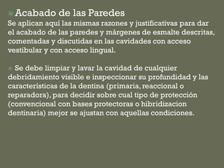 Acabado de las Paredes
Se aplican aquí las mismas razones y justificativas para dar
el acabado de las paredes y márgenes de esmalte descritas,
comentadas y discutidas en las cavidades con acceso
vestibular y con acceso lingual.
 Se debe limpiar y lavar la cavidad de cualquier
debridamiento visible e inspeccionar su profundidad y las
características de la dentina (primaria,reaccional o
reparadora), para decidir sobre cual tipo de protección
(convencional con bases protectoras o hibridizacion
dentinaria) mejor se ajustan con aquellas condiciones.
 