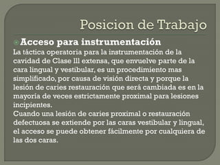 Acceso para instrumentación
La táctica operatoria para la instrumentación de la
cavidad de Clase lll extensa, que envuelve parte de la
cara lingual y vestibular, es un procedimiento mas
simplificado, por causa de visión directa y porque la
lesión de caries restauración que será cambiada es en la
mayoría de veces estrictamente proximal para lesiones
incipientes.
Cuando una lesión de caries proximal o restauración
defectuosa se extiende por las caras vestibular y lingual,
el acceso se puede obtener fácilmente por cualquiera de
las dos caras.
 