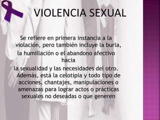 Se refiere en primera instancia a la
violación, pero también incluye la burla,
la humillación o el abandono afectivo
hacia
la sexualidad y las necesidades del otro.
Además, está la celotipia y todo tipo de
acciones, chantajes, manipulaciones o
amenazas para lograr actos o prácticas
sexuales no deseadas o que generen
dolor.
 