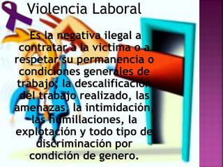Violencia Laboral
Es la negativa ilegal a
contratar a la victima o a
respetar su permanencia o
condiciones generales de
trabajo; la descalificación
del trabajo realizado, las
amenazas, la intimidación,
las humillaciones, la
explotación y todo tipo de
discriminación por
condición de genero.
 