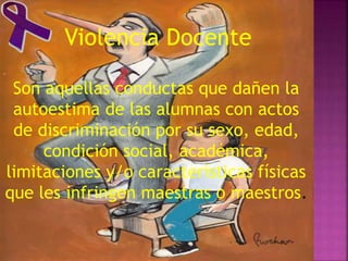 Violencia Docente
Son aquellas conductas que dañen la
autoestima de las alumnas con actos
de discriminación por su sexo, edad,
condición social, académica,
limitaciones y/o características físicas
que les infringen maestras o maestros.
 