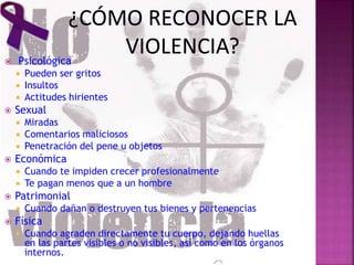  Psicológica
 Pueden ser gritos
 Insultos
 Actitudes hirientes
 Sexual
 Miradas
 Comentarios maliciosos
 Penetración del pene u objetos
 Económica
 Cuando te impiden crecer profesionalmente
 Te pagan menos que a un hombre
 Patrimonial
 Cuando dañan o destruyen tus bienes y pertenencias
 Física
 Cuando agraden directamente tu cuerpo, dejando huellas
en las partes visibles o no visibles, así como en los órganos
internos.
 