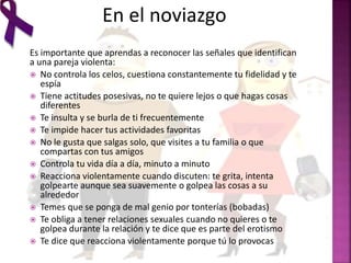 En el noviazgo
Es importante que aprendas a reconocer las señales que identifican
a una pareja violenta:
 No controla los celos, cuestiona constantemente tu fidelidad y te
espía
 Tiene actitudes posesivas, no te quiere lejos o que hagas cosas
diferentes
 Te insulta y se burla de ti frecuentemente
 Te impide hacer tus actividades favoritas
 No le gusta que salgas solo, que visites a tu familia o que
compartas con tus amigos
 Controla tu vida día a día, minuto a minuto
 Reacciona violentamente cuando discuten: te grita, intenta
golpearte aunque sea suavemente o golpea las cosas a su
alrededor
 Temes que se ponga de mal genio por tonterías (bobadas)
 Te obliga a tener relaciones sexuales cuando no quieres o te
golpea durante la relación y te dice que es parte del erotismo
 Te dice que reacciona violentamente porque tú lo provocas
 