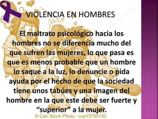 El maltrato psicológico hacia los
hombres no se diferencia mucho del
que sufren las mujeres, lo que pasa es
que es menos probable que un hombre
lo saque a la luz, lo denuncie o pida
ayuda por el hecho de que la sociedad
tiene unos tabúes y una imagen del
hombre en la que este debe ser fuerte y
“superior” a la mujer.
 