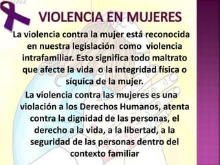 La violencia contra la mujer está reconocida
en nuestra legislación como violencia
intrafamiliar. Esto significa todo maltrato
que afecte la vida o la integridad física o
síquica de la mujer.
La violencia contra las mujeres es una
violación a los Derechos Humanos, atenta
contra la dignidad de las personas, el
derecho a la vida, a la libertad, a la
seguridad de las personas dentro del
contexto familiar
 
