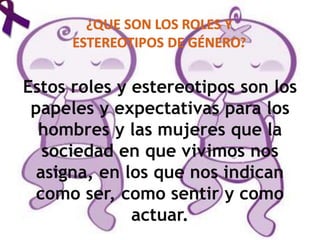 Estos roles y estereotipos son los
papeles y expectativas para los
hombres y las mujeres que la
sociedad en que vivimos nos
asigna, en los que nos indican
como ser, como sentir y como
actuar.
 