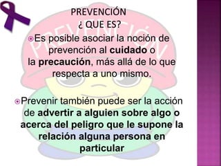 Es posible asociar la noción de
prevención al cuidado o
la precaución, más allá de lo que
respecta a uno mismo.
Prevenir también puede ser la acción
de advertir a alguien sobre algo o
acerca del peligro que le supone la
relación alguna persona en
particular
 