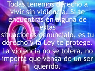 Todas tenemos derecho a
vivir sin violencia. Si te
encuentras en alguna de
estas
situaciones denúncialo, es tu
derecho y la Ley te protege.
La violencia no se tolera, no
importa que venga de un ser
querido.
 