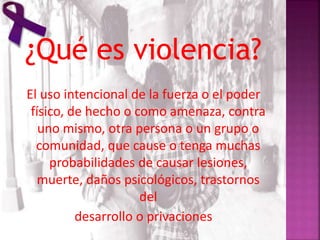 ¿Qué es violencia?
El uso intencional de la fuerza o el poder
físico, de hecho o como amenaza, contra
uno mismo, otra persona o un grupo o
comunidad, que cause o tenga muchas
probabilidades de causar lesiones,
muerte, daños psicológicos, trastornos
del
desarrollo o privaciones
 