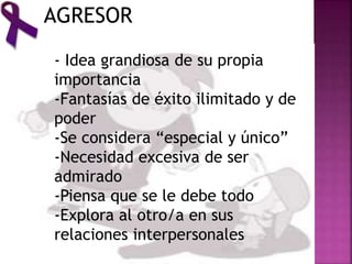 AGRESOR
- Idea grandiosa de su propia
importancia
-Fantasías de éxito ilimitado y de
poder
-Se considera “especial y único”
-Necesidad excesiva de ser
admirado
-Piensa que se le debe todo
-Explora al otro/a en sus
relaciones interpersonales
 
