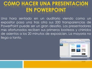 CÓMO HACER UNA PRESENTACIÓN EN POWERPOINTUna hora sentado en un auditorio viendo como un expositor pasa una tras otra sus 200 transparencias de PowerPoint puede ser un gran desafío. Los presentadores más afortunados reciben sus primeros bostezos y chirridos de asientos a los 20 minutos de exposición. La mayoría no llega a tanto.