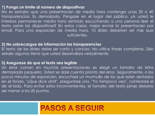 1) Ponga un límite al número de diapositivasNo es extraño que una presentación de media hora contenga unas 30 o 40 transparencias. Es demasiado. Póngase en el lugar del público. ¿A usted le interesa permanecer media hora sentado escuchando a una persona leer el texto sobre las diapositivas? En estos casos, mejor enviar la presentación por email. Para una exposición de media hora, 10 slides deberían ser más que suficientes.2) No sobrecargue de información las transparenciasEl texto de las slides debe ser corto y conciso. No utilice frases completas. Sólo señale algunos ítems que usted desarrollará verbalmente.3) Asegúrese de que el texto sea legibleUn error común en muchas presentaciones es elegir un tamaño de letra demasiado pequeño. Usted se dará cuenta pronto del error. Seguramente, a los pocos minutos de exposición, escuchará un murmullo de los que están sentados en el fondo. "¿Qué dice ahí?", preguntará uno. "Yo tampoco veo", contestará el de al lado. Para evitar estos inconvenientes, el tamaño del texto jamás debería ser menor a los 20 puntos.PASOS A SEGUIR