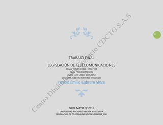 0
TRABAJO FINAL
LEGISLACIÓN DE TELECOMUNICACIONES
AMALFY OLAYA CDG: 37547151
JUAN PABLO ORTEGON
JAIME LUIS LOBO: 11052452
WILLIAM ALBERTO ARTURO: 79667309
Harold Emilio Cabrera Meza
30 DE MAYO DE 2016
UNIVERSIDAD NACIONAL ABIERTA A DISTANCIA
LEGISLACION DE TELECOMUNICACIONES 208020A_288
 