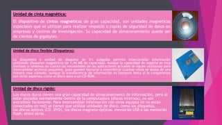 Unidad de cinta magnética:
El dispositivo de cintas magnéticas de gran capacidad, son unidades magnéticas
especiales que se utilizan para realizar respaldo o copias de seguridad de datos en
empresas y centros de investigación. Su capacidad de almacenamiento puede ser
de cientos de gigabytes.
Unidad de disco flexible (Disquetera):
La disquetera o unidad de disquete de 3½ pulgadas permite intercambiar información
utilizando disquetes magnéticos de 1,44 MB de capacidad. Aunque la capacidad de soporte es muy
limitada si tenemos en cuenta las necesidades de las aplicaciones actuales se siguen utilizando para
intercambiar archivos pequeños, pues pueden borrarse y reescribirse cuantas veces se desee de una
manera muy cómoda, aunque la transferencia de información es bastante lenta si la comparamos
con otros soportes, como el disco duro o un CD-ROM.
Unidad de disco rígido:
Los discos duros tienen una gran capacidad de almacenamiento de información, pero al
estar alojados normalmente dentro de la computadora (discos internos), no son
extraíbles fácilmente. Para intercambiar información con otros equipos (si no están
conectados en red) se tienen que utilizar unidades de disco, como los disquetes,
los discos ópticos (CD, DVD), los discos magneto-ópticos, memorias USB o las memorias
flash, entre otros.
 