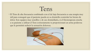 Tens
◦ El Tens de alta frecuencia combinado con el de baja frecuencia es una terapia muy
útil para conseguir que el paciente pueda en su domicilio controlar los brotes de
dolor. Son equipos muy sencillos y de uso domiciliario, si el fisioterapeuta enseña
a su paciente a utilizar el Tens correctamente te proporcionará un arma poderosa
que le permitirá reducir la sensación dolorosa.
 