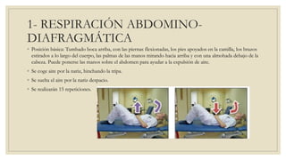 1- RESPIRACIÓN ABDOMINO-
DIAFRAGMÁTICA
◦ Posición básica: Tumbado boca arriba, con las piernas flexionadas, los pies apoyados en la camilla, los brazos
estirados a lo largo del cuerpo, las palmas de las manos mirando hacia arriba y con una almohada debajo de la
cabeza. Puede ponerse las manos sobre el abdomen para ayudar a la expulsión de aire.
◦ Se coge aire por la nariz, hinchando la tripa.
◦ Se suelta el aire por la nariz despacio.
◦ Se realizarán 15 repeticiones.
 