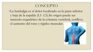 CONCEPTO
◦La lumbalgia es el dolor localizado en la parte inferior
y baja de la espalda (L1- L5).Su origen puede ser
músculo-esquelético de la columna vertebral, conlleva
el aumento del tono y rigidez muscular.
 