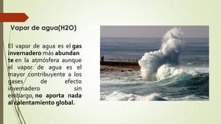 Vapor de agua(H2O)
El vapor de agua es el gas
invernadero más abundan
te en la atmósfera aunque
el vapor de agua es el
mayor contribuyente a los
gases de efecto
invernadero sin
embargo, no aporta nada
al calentamiento global.
 