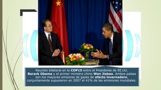 Reunión bilateral en la COP15 entre el Presidente de EE.UU.
Barack Obama y el primer ministro chino Wen Jiabao. Ambos países
son los mayores emisores de gases de efecto invernadero,
conjuntamente supusieron en 2007 el 41% de las emisiones mundiales.
 