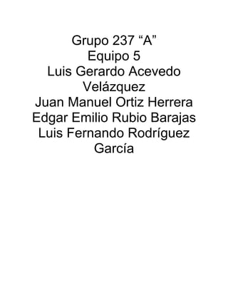 Grupo 237 “A”
Equipo 5
Luis Gerardo Acevedo
Velázquez
Juan Manuel Ortiz Herrera
Edgar Emilio Rubio Barajas
Luis Fernando Rodríguez
García
 