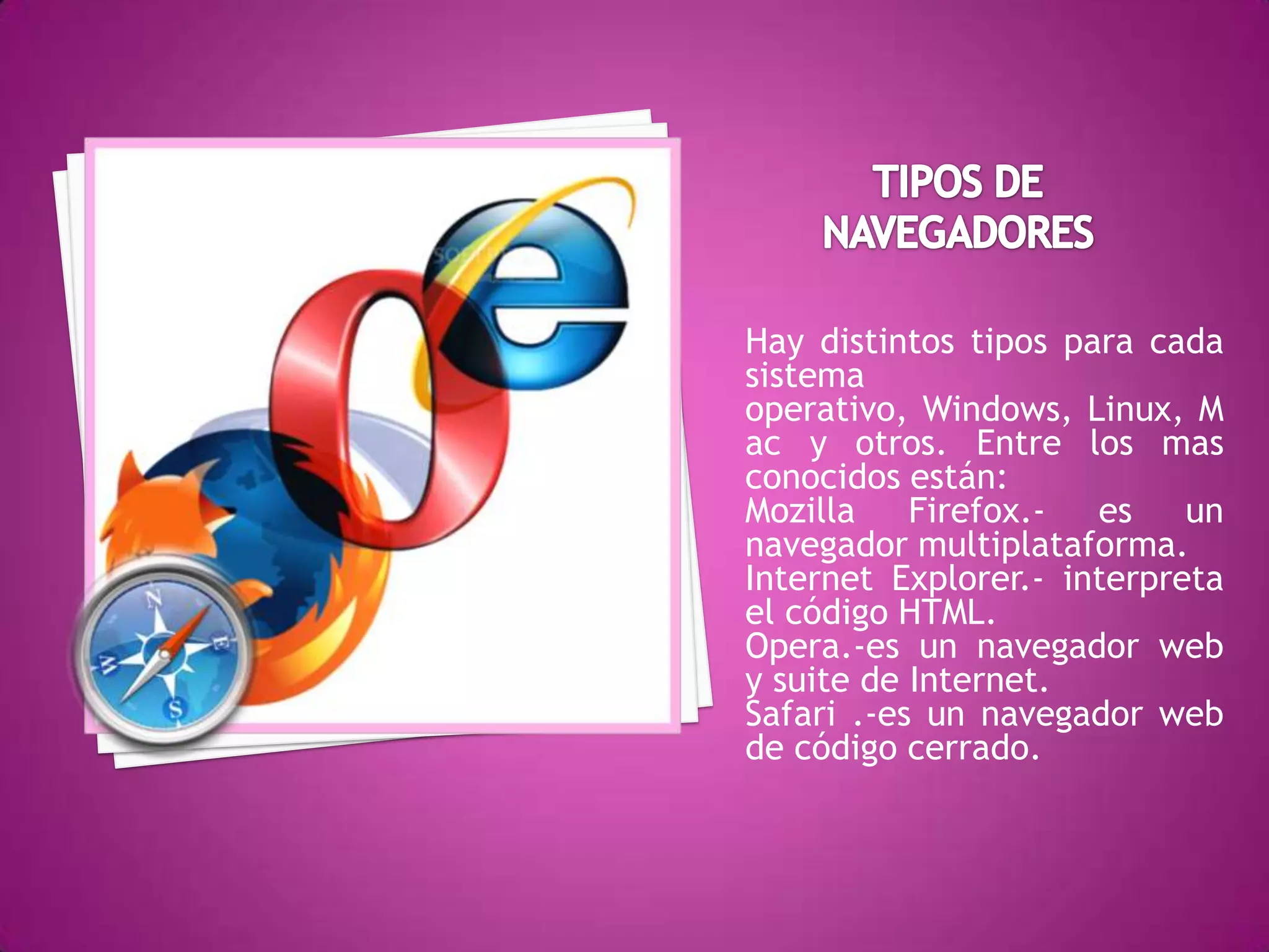 TIPOS DE NAVEGADORESHay distintos tipos para cada sistema operativo, Windows, Linux, Mac y otros. Entre los mas conocidos están:Mozilla Firefox.- es un navegador multiplataforma.Internet Explorer.- interpreta el código HTML.Opera.-es un navegador web y suite de Internet.Safari .-es un navegador web de código cerrado.
