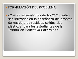  FORMULACIÓN DEL PROBLEMA
 ¿Cuáles herramientas de las TIC pueden
ser utilizadas en la enseñanza del proceso
de reciclaje de residuos sólidos tipo
plásticos para los estudiantes de la
Institución Educativa Carrizales?
 