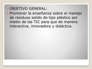  OBJETIVO GENERAL:
 Promover la enseñanza sobre el manejo
de residuos solido de tipo plástico por
medio de las TIC para que de manera
interactiva, innovadora y didáctica.
 