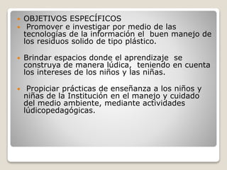  OBJETIVOS ESPECÍFICOS
 Promover e investigar por medio de las
tecnologías de la información el buen manejo de
los residuos solido de tipo plástico.
 Brindar espacios donde el aprendizaje se
construya de manera lúdica, teniendo en cuenta
los intereses de los niños y las niñas.
 Propiciar prácticas de enseñanza a los niños y
niñas de la Institución en el manejo y cuidado
del medio ambiente, mediante actividades
lúdicopedagógicas.
 