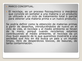  MARCO CONCEPTUAL.
 El reciclaje, es un proceso fisicoquímico o mecánico
que consiste en someter a una materia o un producto
ya utilizado a un ciclo de tratamiento total o parcial
para obtener una materia prima o un nuevo producto.
Se podría definir como la obtención de materias primas
a partir de desechos, introduciéndolos de nuevo en el
ciclo de vida, el reciclaje y el medio ambiente se llevan
de la mano, porque cuando reciclamos estamos
contribuyendo al medio ambiente, el reciclaje da un
muy buen aspecto de lo que queremos mostrarle a una
sociedad que hoy en día busca un país y un mundo
limpio, libre de desperdicios tóxicos, de basuras, de
tanta contaminación.
 