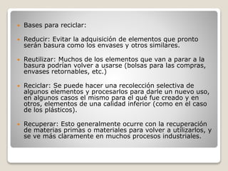  Bases para reciclar:
 Reducir: Evitar la adquisición de elementos que pronto
serán basura como los envases y otros similares.
 Reutilizar: Muchos de los elementos que van a parar a la
basura podrían volver a usarse (bolsas para las compras,
envases retornables, etc.)
 Reciclar: Se puede hacer una recolección selectiva de
algunos elementos y procesarlos para darle un nuevo uso,
en algunos casos el mismo para el qué fue creado y en
otros, elementos de una calidad inferior (como en el caso
de los plásticos).
 Recuperar: Esto generalmente ocurre con la recuperación
de materias primas o materiales para volver a utilizarlos, y
se ve más claramente en muchos procesos industriales.
 