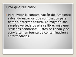 ¿Por qué reciclar?
 Para evitar la contaminación del Ambiente
salvando espacios que son usados para
botar o enterrar basura. La mayoría son
simples vertederos al aire libre, más que
"rellenos sanitarios". Estos se llenan y se
convierten en fuente de contaminación y
enfermedades.
 