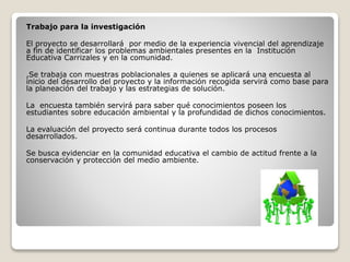 Trabajo para la investigación
El proyecto se desarrollará por medio de la experiencia vivencial del aprendizaje
a fin de identificar los problemas ambientales presentes en la Institución
Educativa Carrizales y en la comunidad.
,Se trabaja con muestras poblacionales a quienes se aplicará una encuesta al
inicio del desarrollo del proyecto y la información recogida servirá como base para
la planeación del trabajo y las estrategias de solución.
La encuesta también servirá para saber qué conocimientos poseen los
estudiantes sobre educación ambiental y la profundidad de dichos conocimientos.
La evaluación del proyecto será continua durante todos los procesos
desarrollados.
Se busca evidenciar en la comunidad educativa el cambio de actitud frente a la
conservación y protección del medio ambiente.
 