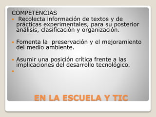 EN LA ESCUELA Y TIC
COMPETENCIAS
 Recolecta información de textos y de
prácticas experimentales, para su posterior
análisis, clasificación y organización.
 Fomenta la preservación y el mejoramiento
del medio ambiente.
 Asumir una posición crítica frente a las
implicaciones del desarrollo tecnológico.

 