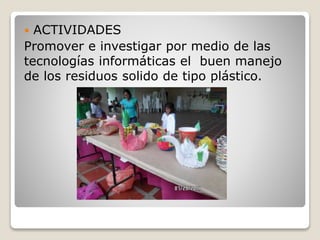  ACTIVIDADES
Promover e investigar por medio de las
tecnologías informáticas el buen manejo
de los residuos solido de tipo plástico.
 