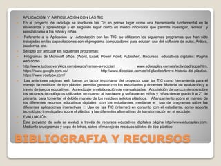 BIBLIOGRAFIA Y RECURSOS
 APLICACIÓN Y ARTICULACIÓN CON LAS TIC
 En el proyecto de reciclaje se involucra las Tic en primer lugar como una herramienta fundamental en la
enseñanza y aprendizaje y en segundo lugar como un medio innovador que permite investigar, recrear y
sensibilizarse a los niños y niñas
 Referente a la Aplicación y Articulación con las TIC, se utilizaron los siguientes programas que han sido
trabajadas en las capacitaciones con el programa computadores para educar uso del software de autor, Ardora,
cuadernia. etc.
 Se optó por articular los siguientes programas:
 Programas de Microsoft office. (Word, Excel, Power Point, Publisher). Recursos educativos digitales: Página
web como
 http://www.tudiscoverykids.com/juegos/vamos-a-reciclar/ www.educaplay.com/es/actividad/sopa.htm.
https://www.google.com.co/ http://www.dicoplast.com.co/el-plastico/breve-historia-del-plastico.
https://www.youtube.com/
 Las anteriores páginas web fueron un factor importante del proyecto, usar las TIC como herramienta para el
manejo de residuos de tipo plástico permitió generar con los estudiantes y docentes: Material de evaluación y a
través de juegos educativos. Aprendizaje en elaboración de manualidades. Adquisición de conocimientos sobre
los recursos tecnológicos utilizados en cuanto al hardware y software en niños y niñas desde grado 0 a 2° de
primaria, para fomentar el debido manejo de los residuos sólidos plásticos. Afianzamiento sobre el manejo de
los diferentes recursos educativos digitales con los estudiantes, mediante el uso de programas sobre las
diferentes aplicaciones interactivas Uso de las TIC (internet) en conjunto con el estudiante, como soporte
tecnológico investigativo sobre el plástico y las diferentes alternativas de transformación en el reciclaje.
 EVALUACIÓN.
 Este proyecto de aula se evaluó a través de recursos educativos digitales página http//www.educaplay.com.
Mediante crucigramas y sopa de letras, sobre el manejo de residuos sólidos de tipo plástico
 