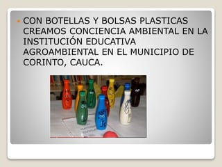  CON BOTELLAS Y BOLSAS PLASTICAS
CREAMOS CONCIENCIA AMBIENTAL EN LA
INSTITUCIÓN EDUCATIVA
AGROAMBIENTAL EN EL MUNICIPIO DE
CORINTO, CAUCA.
 