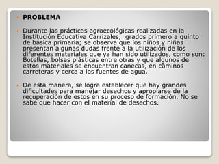  PROBLEMA
 Durante las prácticas agroecológicas realizadas en la
Institución Educativa Carrizales, grados primero a quinto
de básica primaria; se observa que los niños y niñas
presentan algunas dudas frente a la utilización de los
diferentes materiales que ya han sido utilizados, como son:
Botellas, bolsas plásticas entre otras y que algunos de
estos materiales se encuentran canecas, en caminos
carreteras y cerca a los fuentes de agua.
 De esta manera, se logra establecer que hay grandes
dificultades para manejar desechos y apropiarse de la
recuperación de estos en su proceso de formación. No se
sabe que hacer con el material de desechos.
 