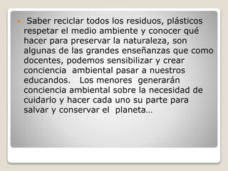  Saber reciclar todos los residuos, plásticos
respetar el medio ambiente y conocer qué
hacer para preservar la naturaleza, son
algunas de las grandes enseñanzas que como
docentes, podemos sensibilizar y crear
conciencia ambiental pasar a nuestros
educandos. Los menores generarán
conciencia ambiental sobre la necesidad de
cuidarlo y hacer cada uno su parte para
salvar y conservar el planeta…
 